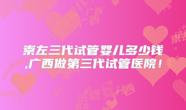 崇左三代试管婴儿多少钱,广西做第三代试管医院！