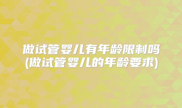 做试管婴儿有年龄限制吗(做试管婴儿的年龄要求)
