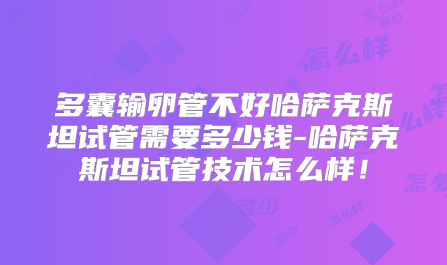 多囊输卵管不好哈萨克斯坦试管需要多少钱-哈萨克斯坦试管技术怎么样！