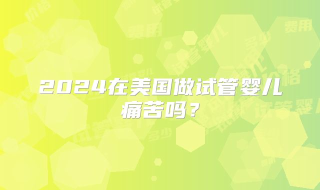 2024在美国做试管婴儿痛苦吗？