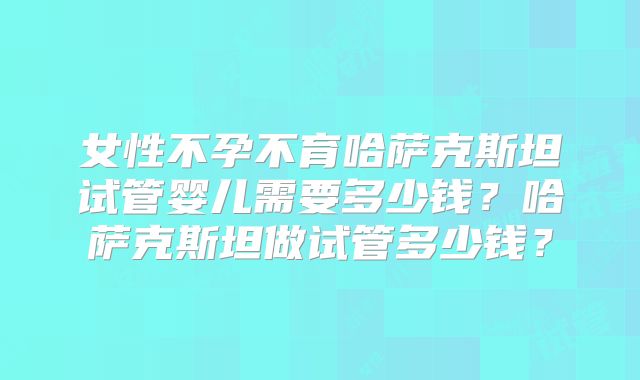 女性不孕不育哈萨克斯坦试管婴儿需要多少钱？哈萨克斯坦做试管多少钱？