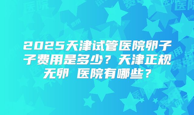 2025天津试管医院卵子子费用是多少？天津正规无卵�医院有哪些？