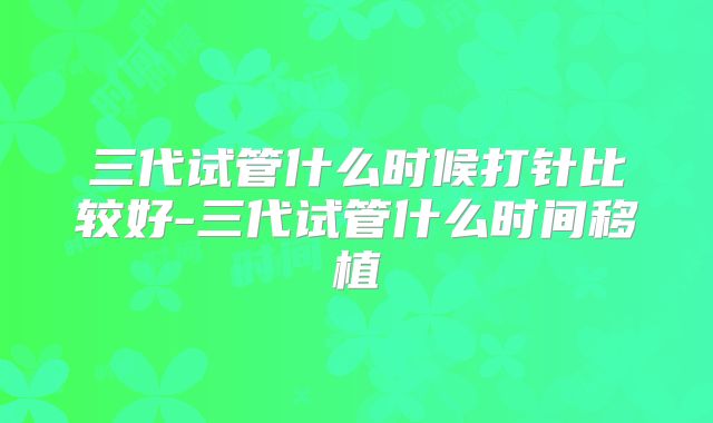 三代试管什么时候打针比较好-三代试管什么时间移植