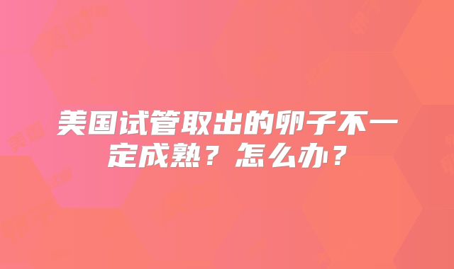 美国试管取出的卵子不一定成熟？怎么办？