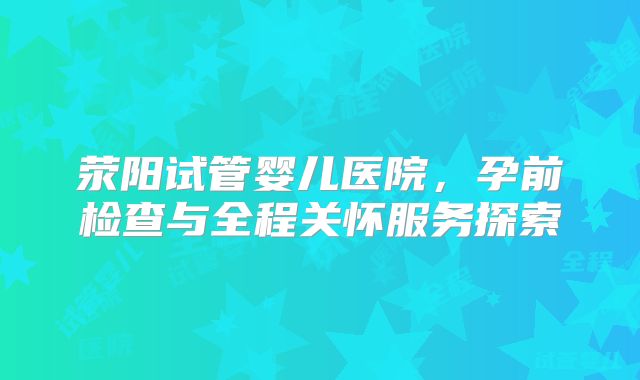 荥阳试管婴儿医院，孕前检查与全程关怀服务探索