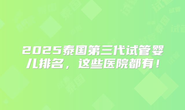 2025泰国第三代试管婴儿排名，这些医院都有！
