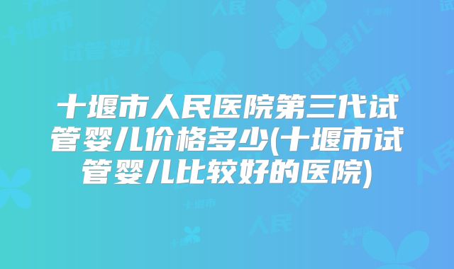 十堰市人民医院第三代试管婴儿价格多少(十堰市试管婴儿比较好的医院)