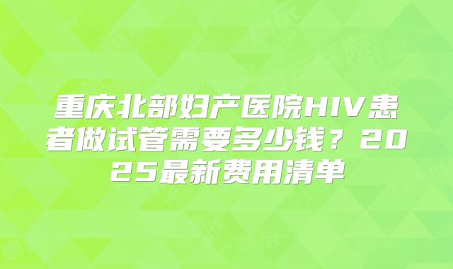 重庆北部妇产医院HIV患者做试管需要多少钱？2025最新费用清单
