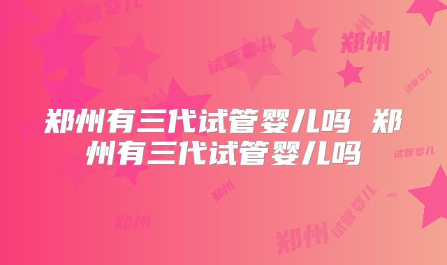 郑州有三代试管婴儿吗 郑州有三代试管婴儿吗