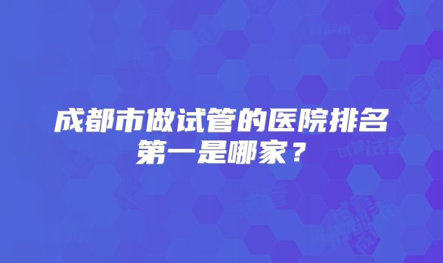 成都市做试管的医院排名第一是哪家？
