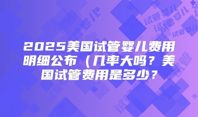 2025美国试管婴儿费用明细公布（几率大吗？美国试管费用是多少？
