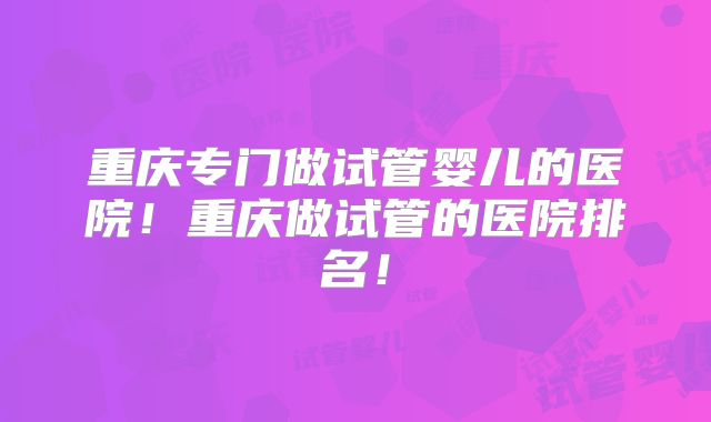 重庆专门做试管婴儿的医院！重庆做试管的医院排名！