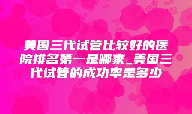 美国三代试管比较好的医院排名第一是哪家_美国三代试管的成功率是多少