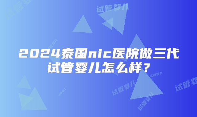 2024泰国nic医院做三代试管婴儿怎么样？