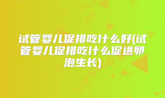 试管婴儿促排吃什么好(试管婴儿促排吃什么促进卵泡生长)