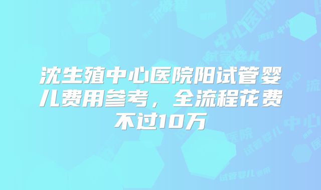 沈生殖中心医院阳试管婴儿费用参考，全流程花费不过10万