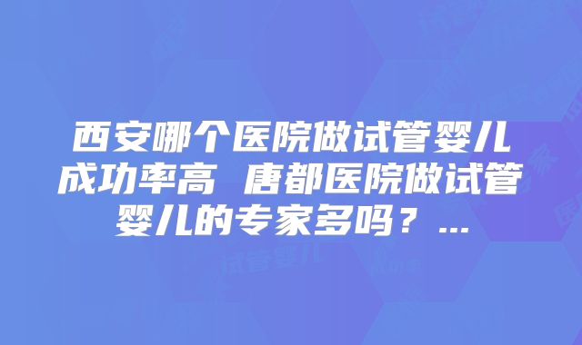 西安哪个医院做试管婴儿成功率高 唐都医院做试管婴儿的专家多吗？...