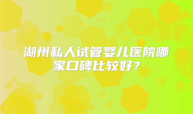 湖州私人试管婴儿医院哪家口碑比较好?