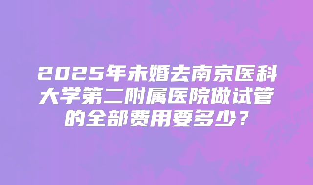 2025年未婚去南京医科大学第二附属医院做试管的全部费用要多少？