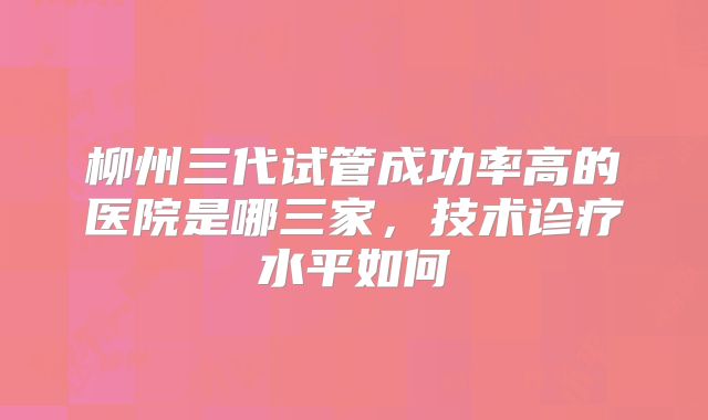 柳州三代试管成功率高的医院是哪三家，技术诊疗水平如何