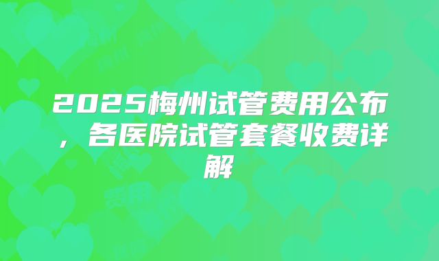 2025梅州试管费用公布,各医院试管套餐收费详解