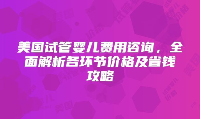 美国试管婴儿费用咨询，全面解析各环节价格及省钱攻略