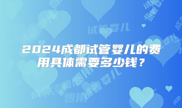 2024成都试管婴儿的费用具体需要多少钱?