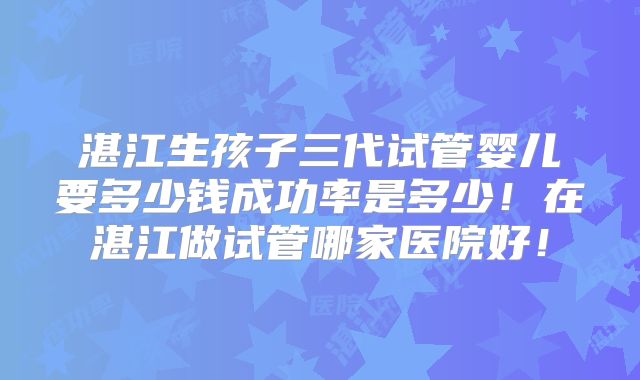 湛江生孩子三代试管婴儿要多少钱成功率是多少！在湛江做试管哪家医院好！