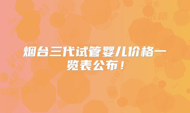 烟台三代试管婴儿价格一览表公布！