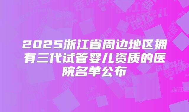 2025浙江省周边地区拥有三代试管婴儿资质的医院名单公布