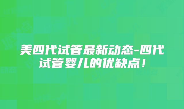 美四代试管最新动态-四代试管婴儿的优缺点!