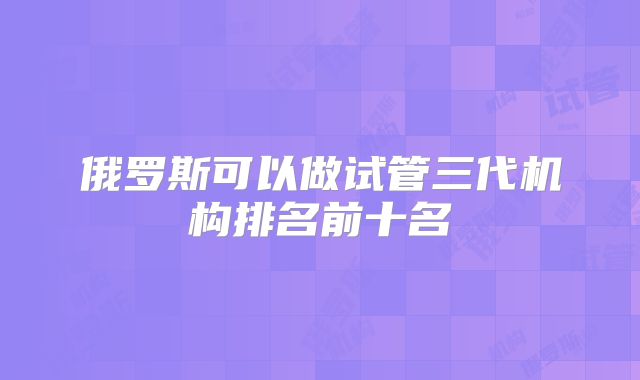 俄罗斯可以做试管三代机构排名前十名