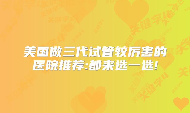 美国做三代试管较厉害的医院推荐:都来选一选!