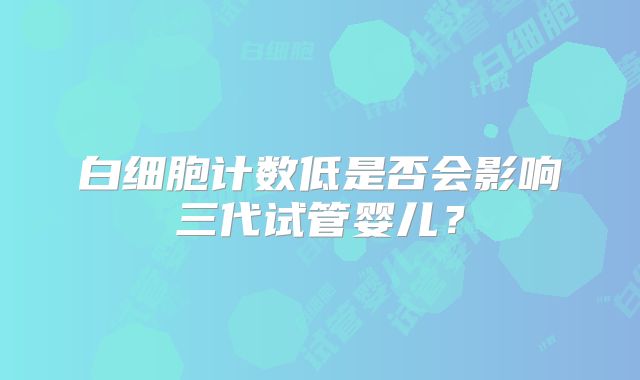 白细胞计数低是否会影响三代试管婴儿?