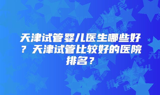 天津试管婴儿医生哪些好？天津试管比较好的医院排名？