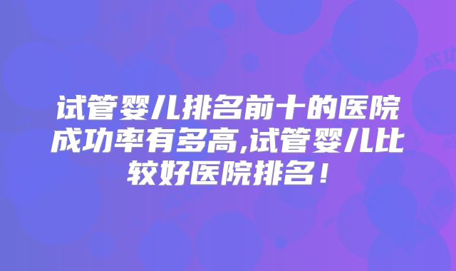 试管婴儿排名前十的医院成功率有多高,试管婴儿比较好医院排名！
