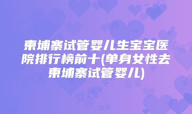 柬埔寨试管婴儿生宝宝医院排行榜前十(单身女性去柬埔寨试管婴儿)