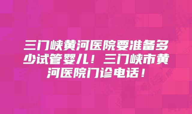 三门峡黄河医院要准备多少试管婴儿！三门峡市黄河医院门诊电话！