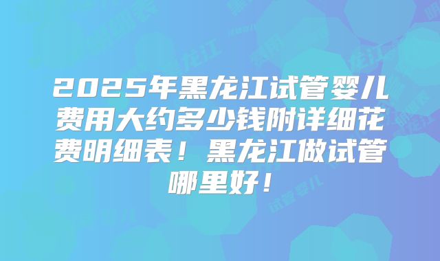 2025年黑龙江试管婴儿费用大约多少钱附详细花费明细表！黑龙江做试管哪里好！