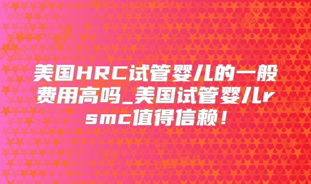 美国HRC试管婴儿的一般费用高吗_美国试管婴儿rsmc值得信赖！