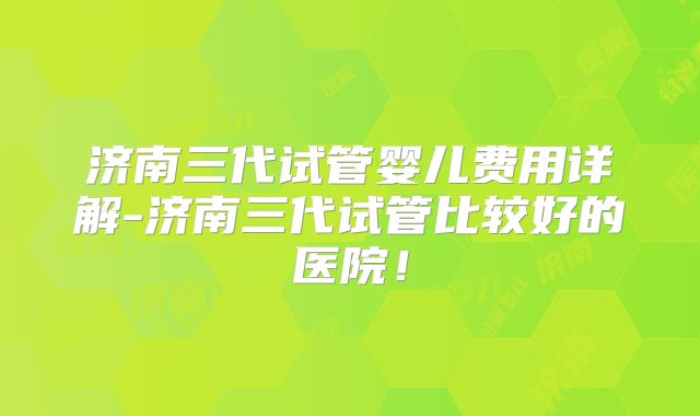 济南三代试管婴儿费用详解-济南三代试管比较好的医院！