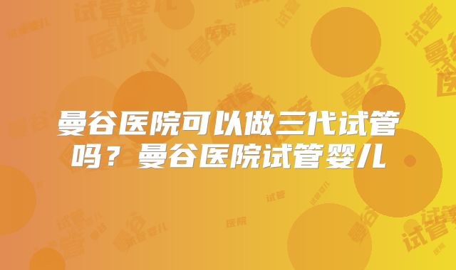 曼谷医院可以做三代试管吗？曼谷医院试管婴儿