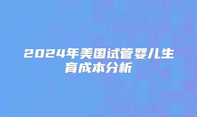 2024年美国试管婴儿生育成本分析