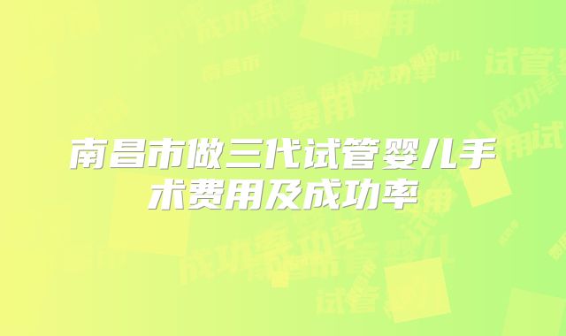 南昌市做三代试管婴儿手术费用及成功率