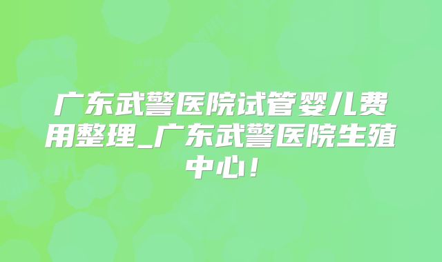 广东武警医院试管婴儿费用整理_广东武警医院生殖中心！