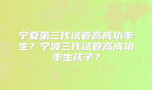 宁夏第三代试管高成功率生？宁波三代试管高成功率生孩子？