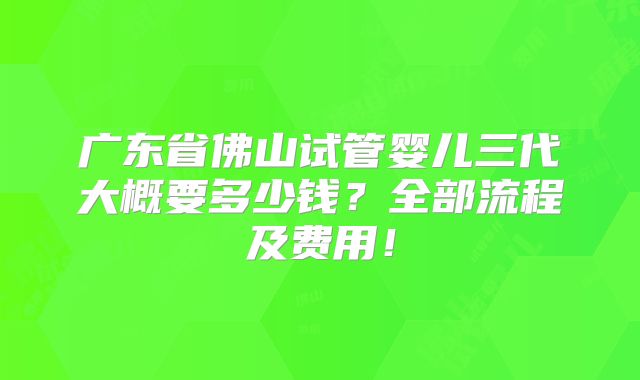广东省佛山试管婴儿三代大概要多少钱？全部流程及费用！