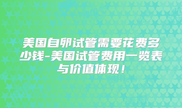 美国自卵试管需要花费多少钱-美国试管费用一览表与价值体现！