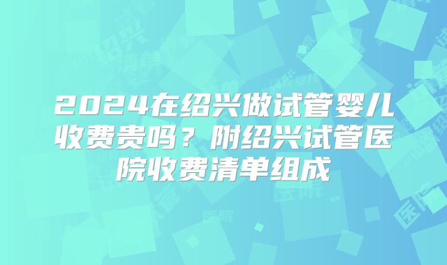 2024在绍兴做试管婴儿收费贵吗？附绍兴试管医院收费清单组成