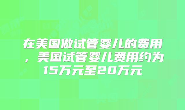 在美国做试管婴儿的费用，美国试管婴儿费用约为15万元至20万元